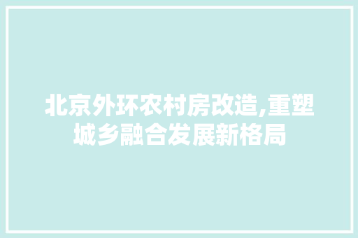 北京外环农村房改造,重塑城乡融合发展新格局