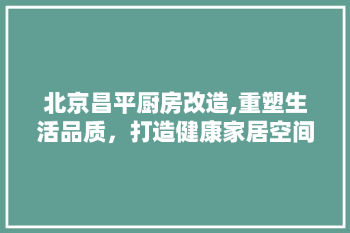 北京昌平厨房改造,重塑生活品质，打造健康家居空间