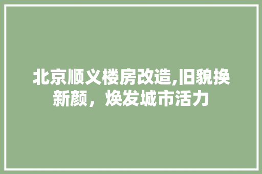 北京顺义楼房改造,旧貌换新颜，焕发城市活力