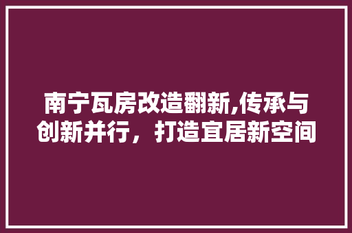 南宁瓦房改造翻新,传承与创新并行，打造宜居新空间