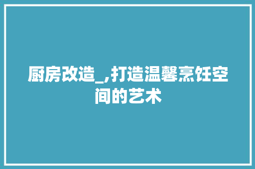 厨房改造_,打造温馨烹饪空间的艺术