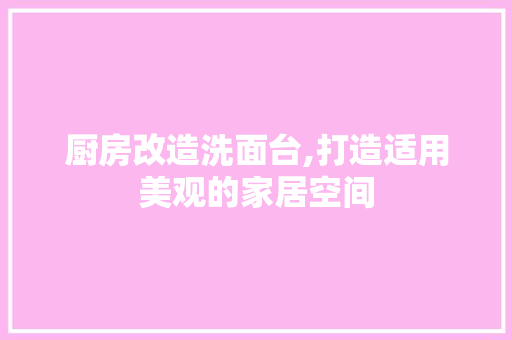厨房改造洗面台,打造适用美观的家居空间