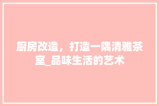 厨房改造，打造一隅清雅茶室_品味生活的艺术