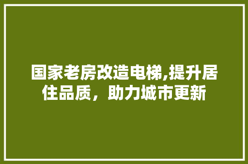 国家老房改造电梯,提升居住品质，助力城市更新