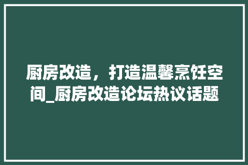 厨房改造，打造温馨烹饪空间_厨房改造论坛热议话题介绍