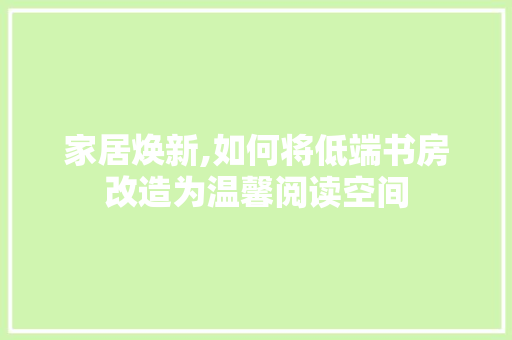 家居焕新,如何将低端书房改造为温馨阅读空间