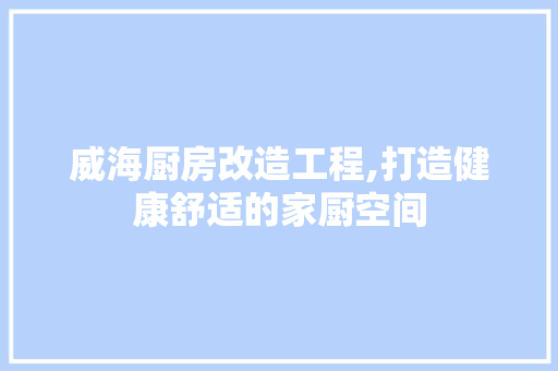 威海厨房改造工程,打造健康舒适的家厨空间