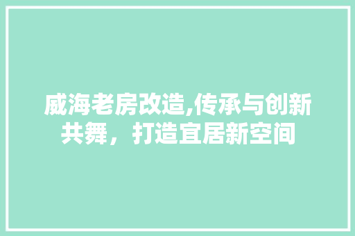 威海老房改造,传承与创新共舞，打造宜居新空间
