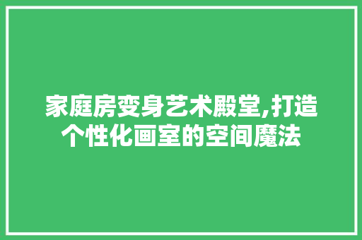 家庭房变身艺术殿堂,打造个性化画室的空间魔法
