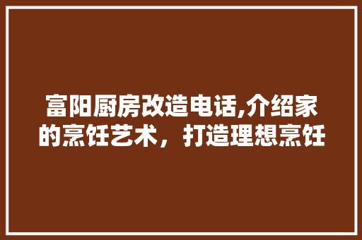 富阳厨房改造电话,介绍家的烹饪艺术，打造理想烹饪空间