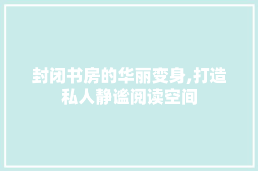 封闭书房的华丽变身,打造私人静谧阅读空间