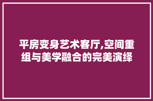平房变身艺术客厅,空间重组与美学融合的完美演绎