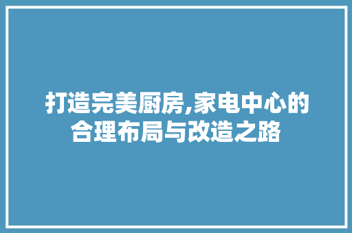 打造完美厨房,家电中心的合理布局与改造之路