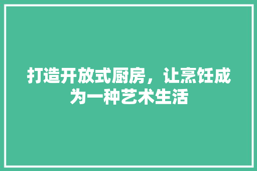 打造开放式厨房，让烹饪成为一种艺术生活