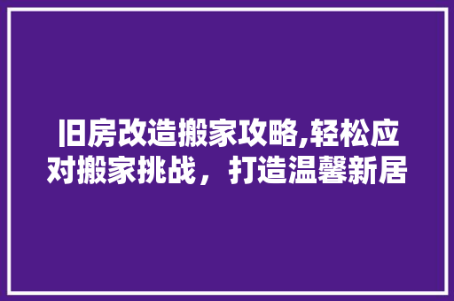 旧房改造搬家攻略,轻松应对搬家挑战，打造温馨新居