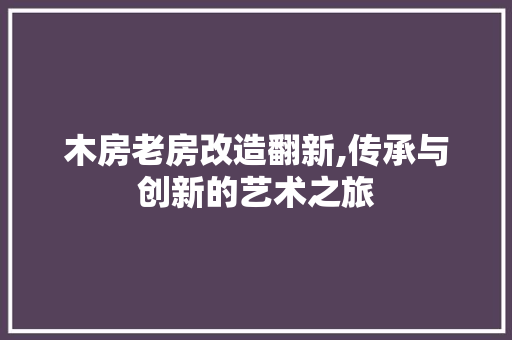 木房老房改造翻新,传承与创新的艺术之旅