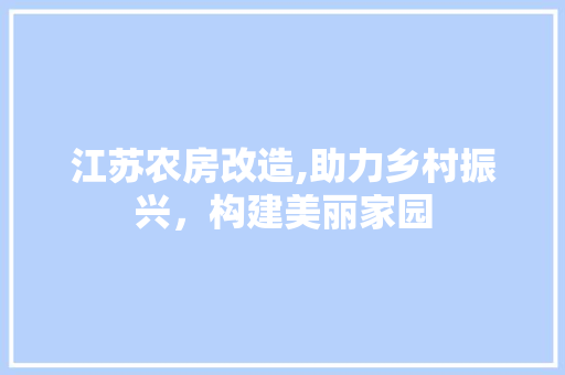 江苏农房改造,助力乡村振兴，构建美丽家园