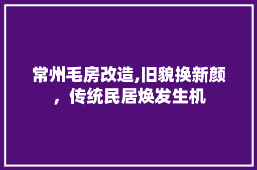 常州毛房改造,旧貌换新颜，传统民居焕发生机