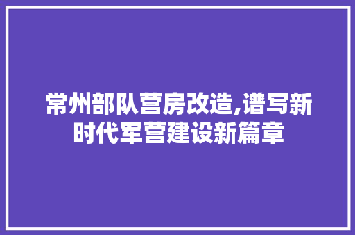 常州部队营房改造,谱写新时代军营建设新篇章