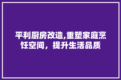 平利厨房改造,重塑家庭烹饪空间，提升生活品质