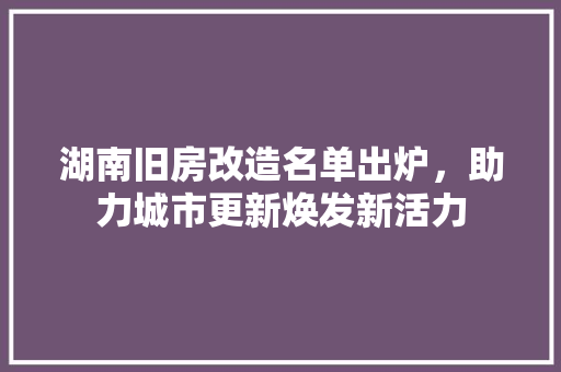 湖南旧房改造名单出炉，助力城市更新焕发新活力