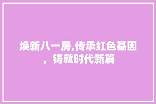焕新八一房,传承红色基因，铸就时代新篇