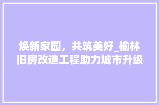 焕新家园，共筑美好_榆林旧房改造工程助力城市升级