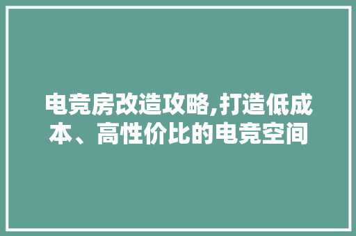 电竞房改造攻略,打造低成本、高性价比的电竞空间