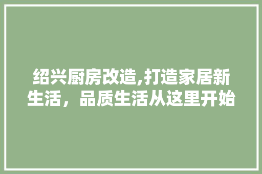 绍兴厨房改造,打造家居新生活，品质生活从这里开始