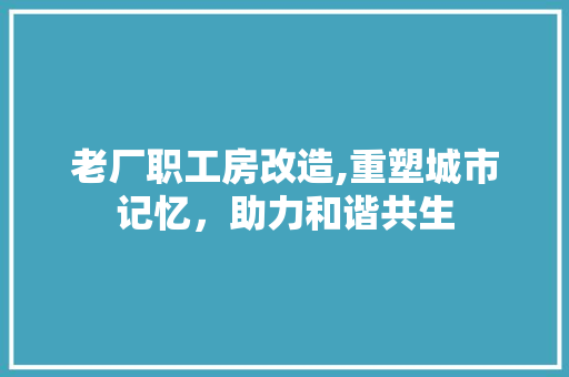 老厂职工房改造,重塑城市记忆，助力和谐共生