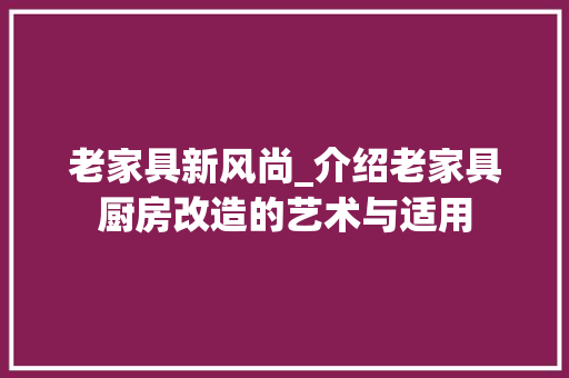老家具新风尚_介绍老家具厨房改造的艺术与适用