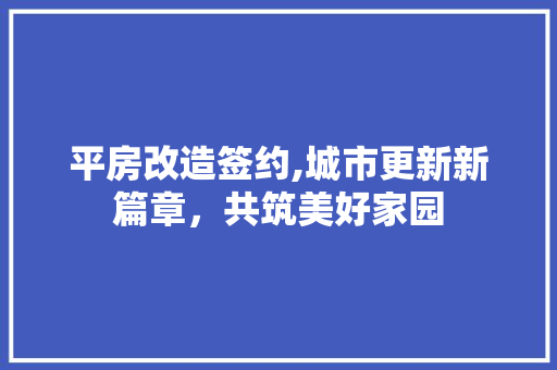 平房改造签约,城市更新新篇章，共筑美好家园